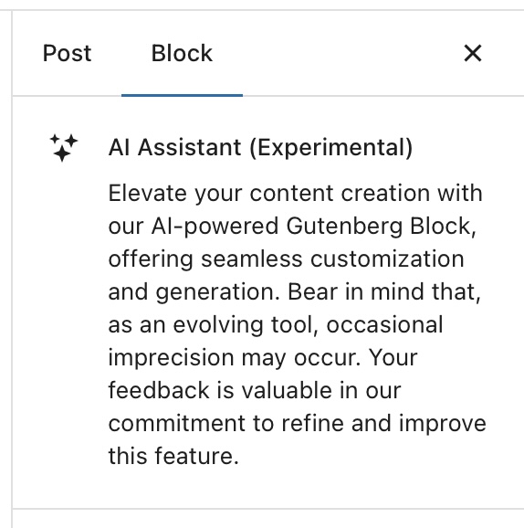 A warning box in WordPress that says:

AI Assistant (Experimental)

Elevate your content creation with our AI-powered Gutenberg Block, offering seamless customization and generation. Bear in mind that, as an evolving tool, occasional imprecision may occur. Your feedback is valuable in our commitment to refine and improve this feature